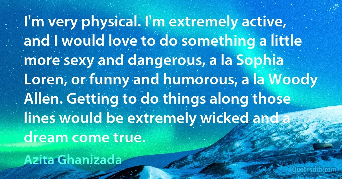 I'm very physical. I'm extremely active, and I would love to do something a little more sexy and dangerous, a la Sophia Loren, or funny and humorous, a la Woody Allen. Getting to do things along those lines would be extremely wicked and a dream come true. (Azita Ghanizada)