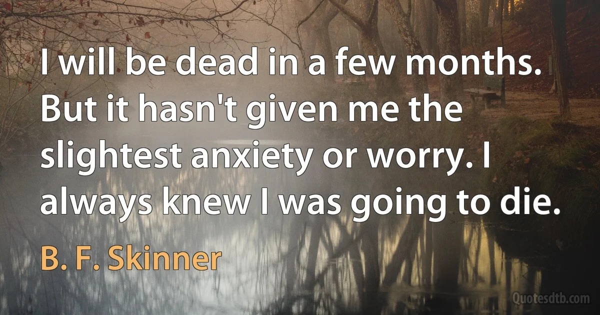 I will be dead in a few months. But it hasn't given me the slightest anxiety or worry. I always knew I was going to die. (B. F. Skinner)