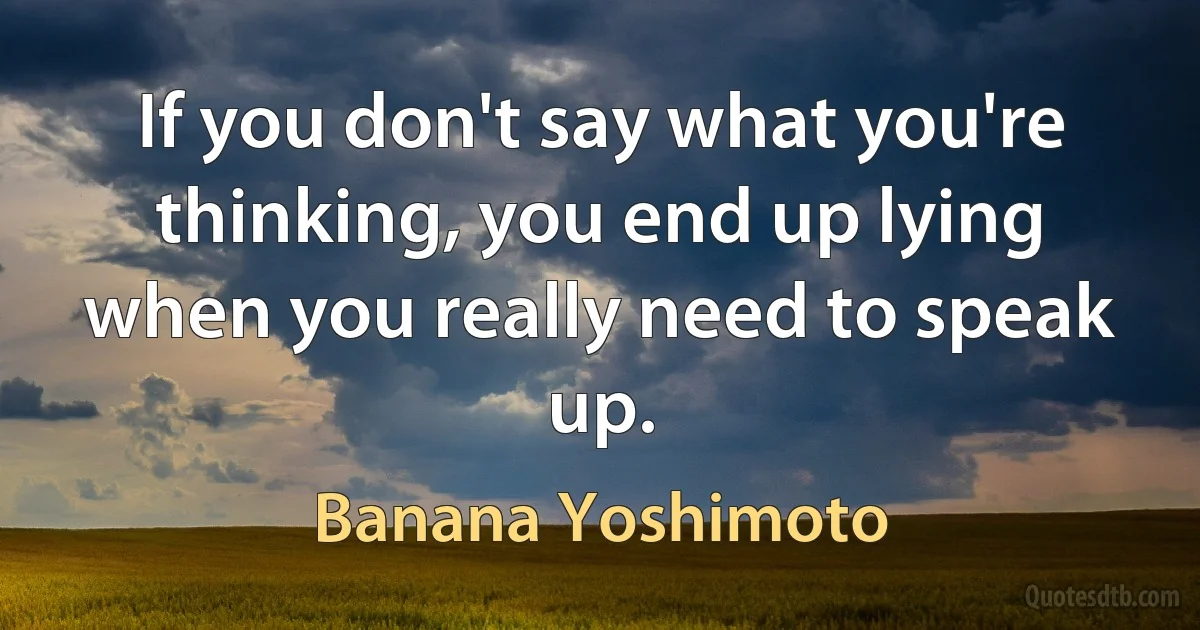 If you don't say what you're thinking, you end up lying when you really need to speak up. (Banana Yoshimoto)