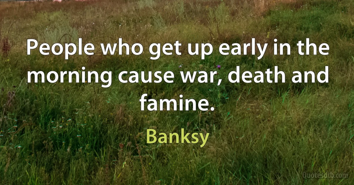 People who get up early in the morning cause war, death and famine. (Banksy)