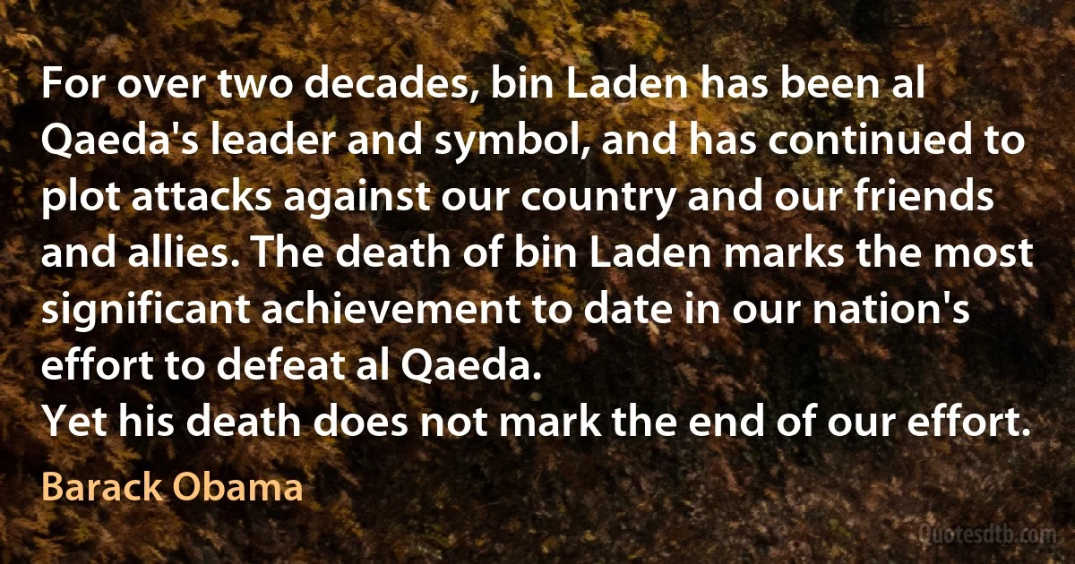 For over two decades, bin Laden has been al Qaeda's leader and symbol, and has continued to plot attacks against our country and our friends and allies. The death of bin Laden marks the most significant achievement to date in our nation's effort to defeat al Qaeda.
Yet his death does not mark the end of our effort. (Barack Obama)