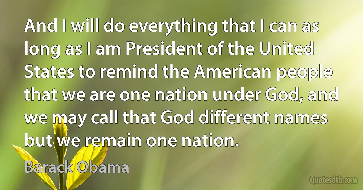 And I will do everything that I can as long as I am President of the United States to remind the American people that we are one nation under God, and we may call that God different names but we remain one nation. (Barack Obama)