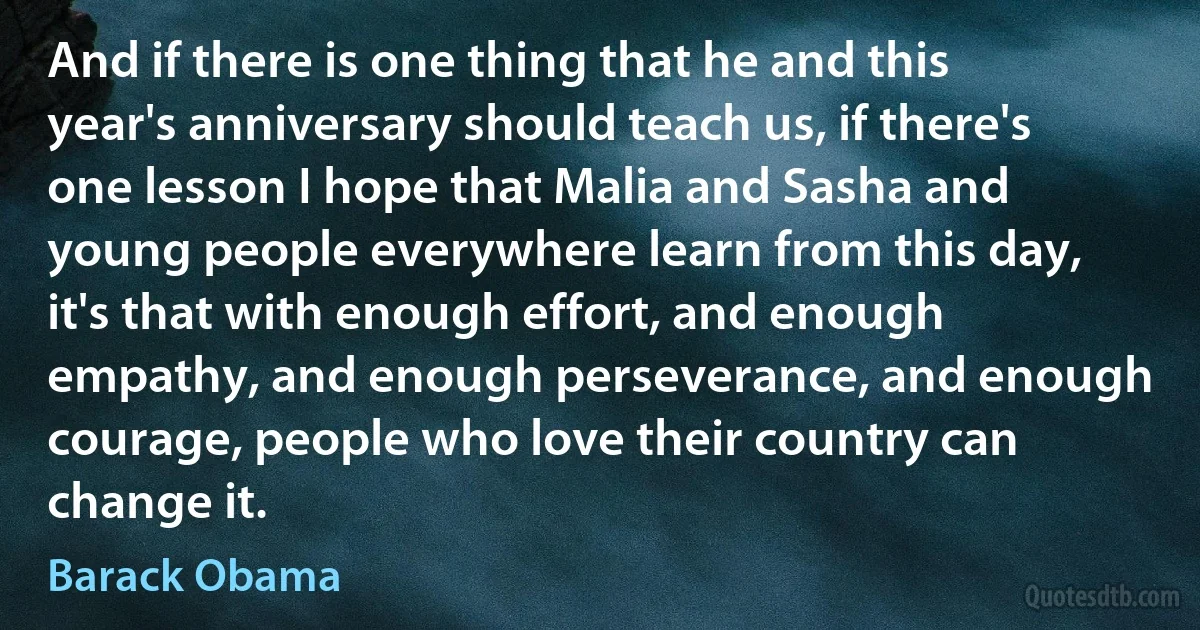 And if there is one thing that he and this year's anniversary should teach us, if there's one lesson I hope that Malia and Sasha and young people everywhere learn from this day, it's that with enough effort, and enough empathy, and enough perseverance, and enough courage, people who love their country can change it. (Barack Obama)