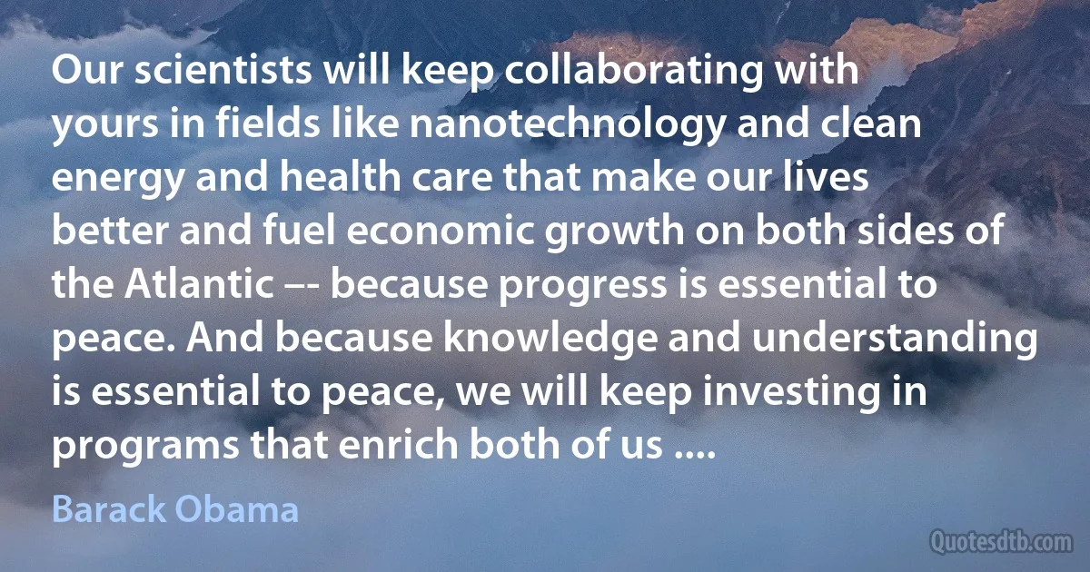 Our scientists will keep collaborating with yours in fields like nanotechnology and clean energy and health care that make our lives better and fuel economic growth on both sides of the Atlantic –- because progress is essential to peace. And because knowledge and understanding is essential to peace, we will keep investing in programs that enrich both of us .... (Barack Obama)