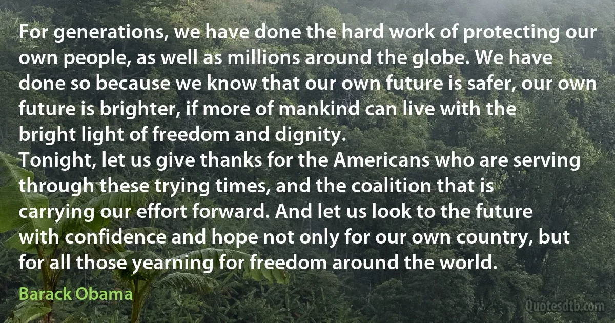 For generations, we have done the hard work of protecting our own people, as well as millions around the globe. We have done so because we know that our own future is safer, our own future is brighter, if more of mankind can live with the bright light of freedom and dignity.
Tonight, let us give thanks for the Americans who are serving through these trying times, and the coalition that is carrying our effort forward. And let us look to the future with confidence and hope not only for our own country, but for all those yearning for freedom around the world. (Barack Obama)