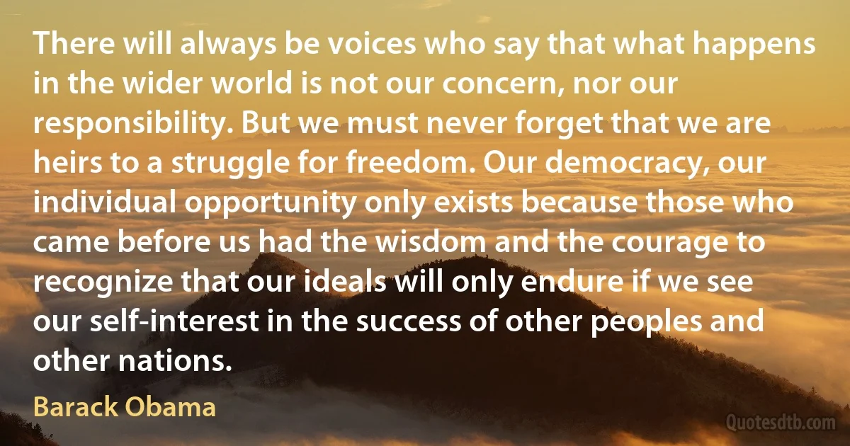 There will always be voices who say that what happens in the wider world is not our concern, nor our responsibility. But we must never forget that we are heirs to a struggle for freedom. Our democracy, our individual opportunity only exists because those who came before us had the wisdom and the courage to recognize that our ideals will only endure if we see our self-interest in the success of other peoples and other nations. (Barack Obama)