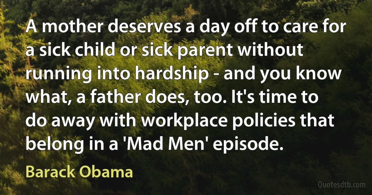 A mother deserves a day off to care for a sick child or sick parent without running into hardship - and you know what, a father does, too. It's time to do away with workplace policies that belong in a 'Mad Men' episode. (Barack Obama)