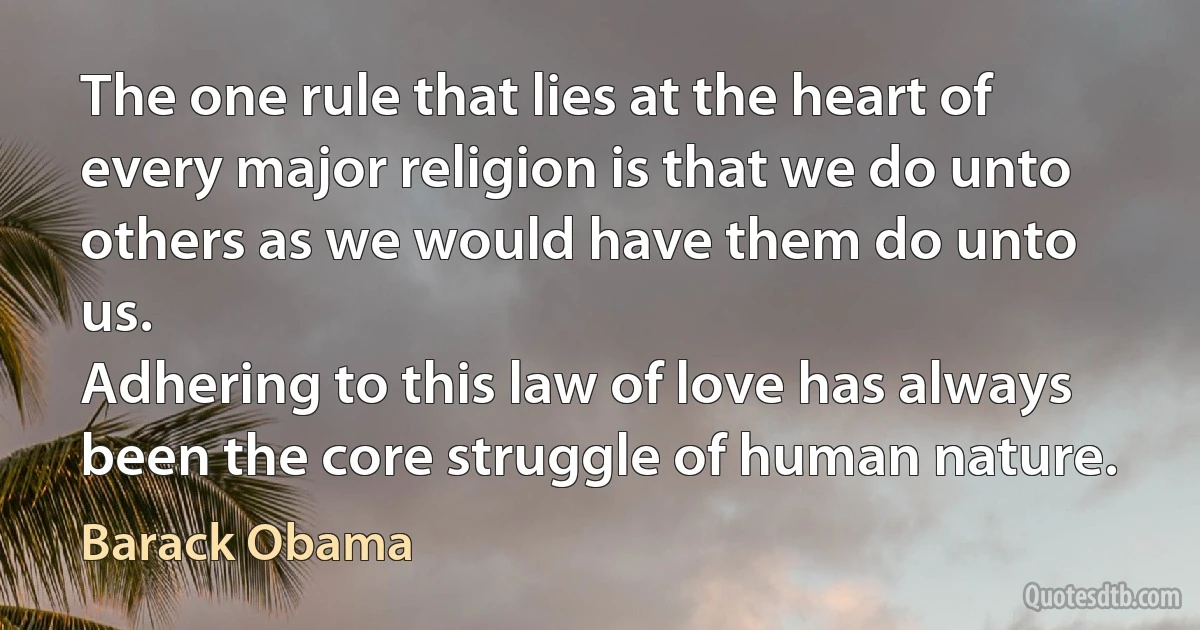 The one rule that lies at the heart of every major religion is that we do unto others as we would have them do unto us.
Adhering to this law of love has always been the core struggle of human nature. (Barack Obama)