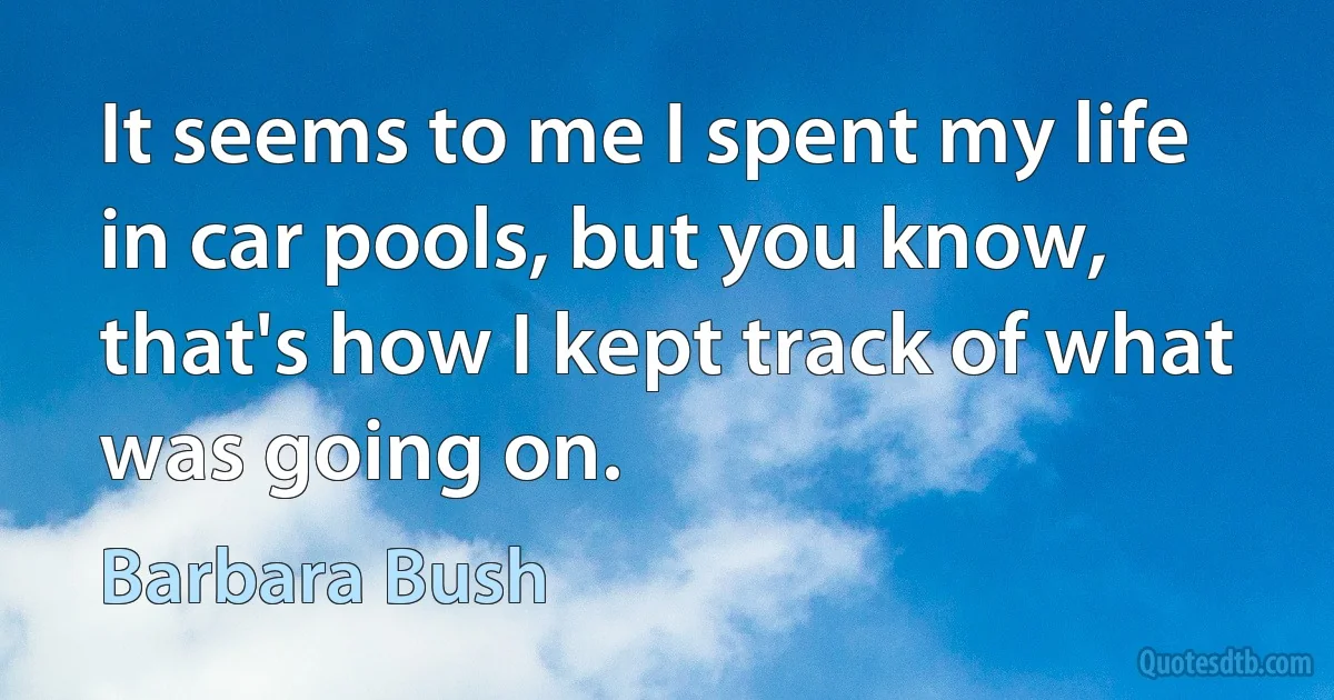 It seems to me I spent my life in car pools, but you know, that's how I kept track of what was going on. (Barbara Bush)