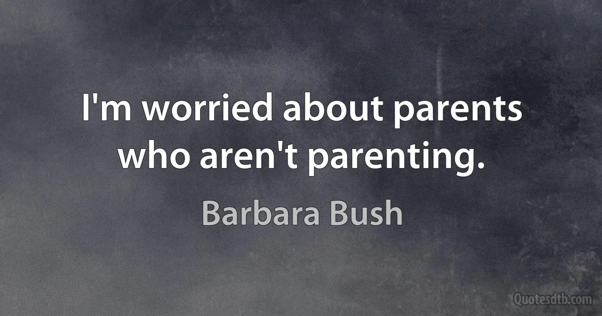 I'm worried about parents who aren't parenting. (Barbara Bush)