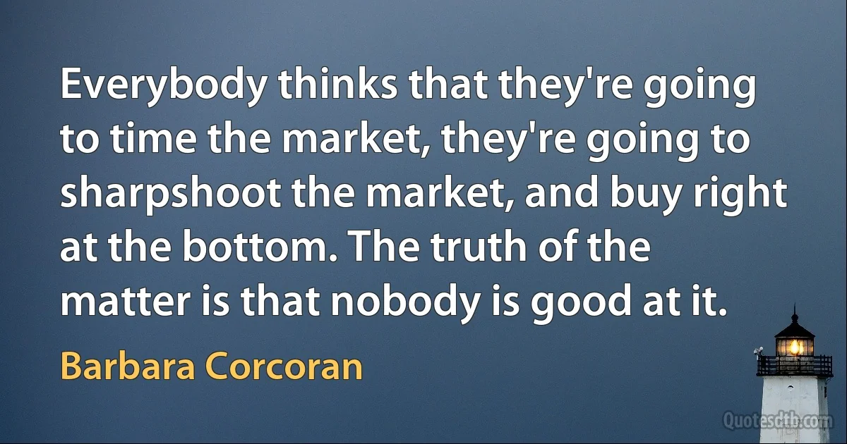 Everybody thinks that they're going to time the market, they're going to sharpshoot the market, and buy right at the bottom. The truth of the matter is that nobody is good at it. (Barbara Corcoran)