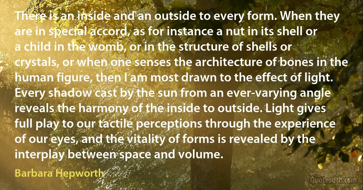 There is an inside and an outside to every form. When they are in special accord, as for instance a nut in its shell or a child in the womb, or in the structure of shells or crystals, or when one senses the architecture of bones in the human figure, then I am most drawn to the effect of light. Every shadow cast by the sun from an ever-varying angle reveals the harmony of the inside to outside. Light gives full play to our tactile perceptions through the experience of our eyes, and the vitality of forms is revealed by the interplay between space and volume. (Barbara Hepworth)