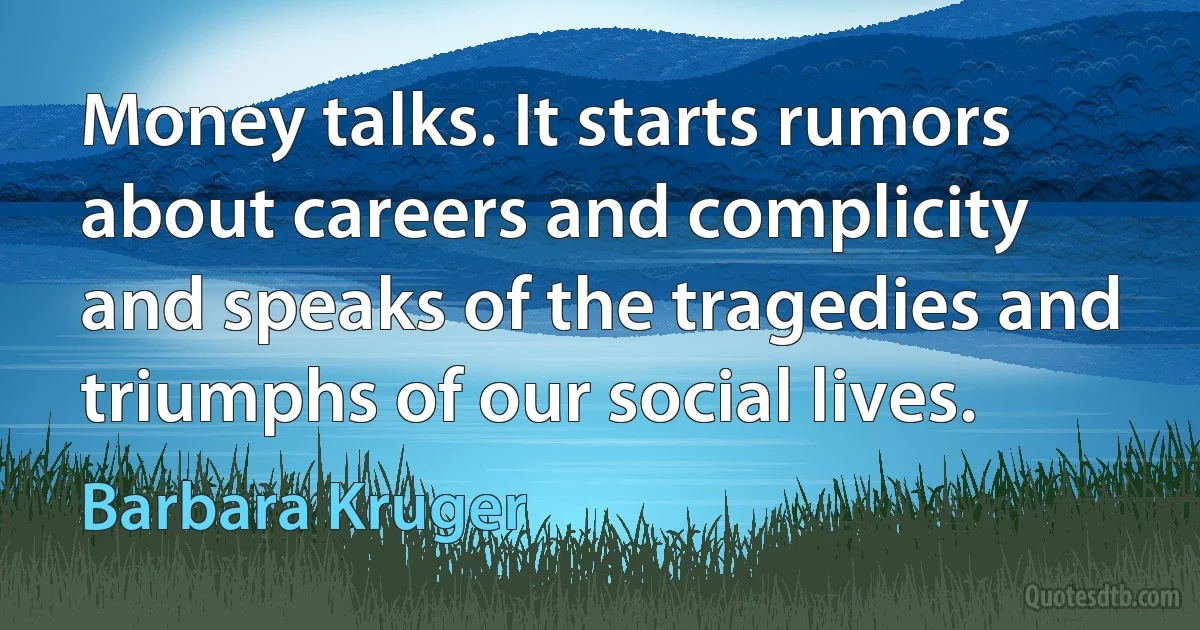Money talks. It starts rumors about careers and complicity and speaks of the tragedies and triumphs of our social lives. (Barbara Kruger)
