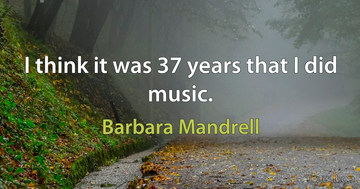 I think it was 37 years that I did music. (Barbara Mandrell)