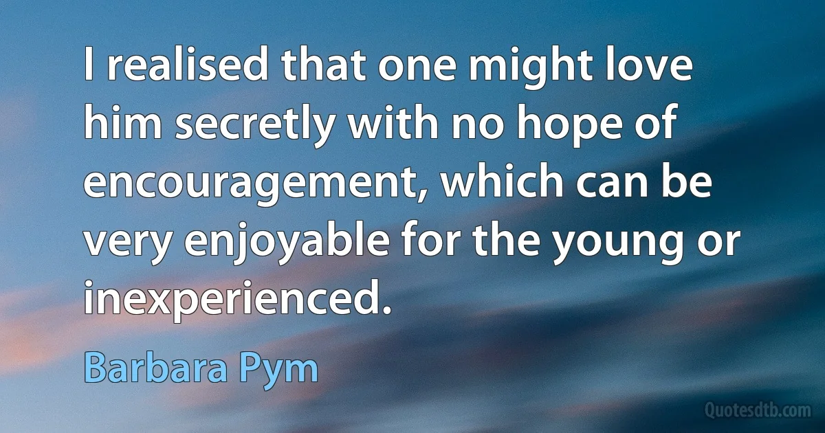 I realised that one might love him secretly with no hope of encouragement, which can be very enjoyable for the young or inexperienced. (Barbara Pym)