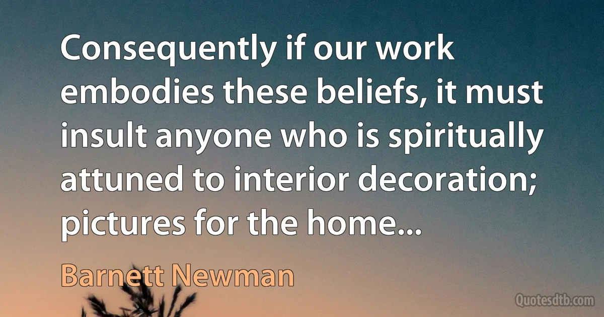 Consequently if our work embodies these beliefs, it must insult anyone who is spiritually attuned to interior decoration; pictures for the home... (Barnett Newman)