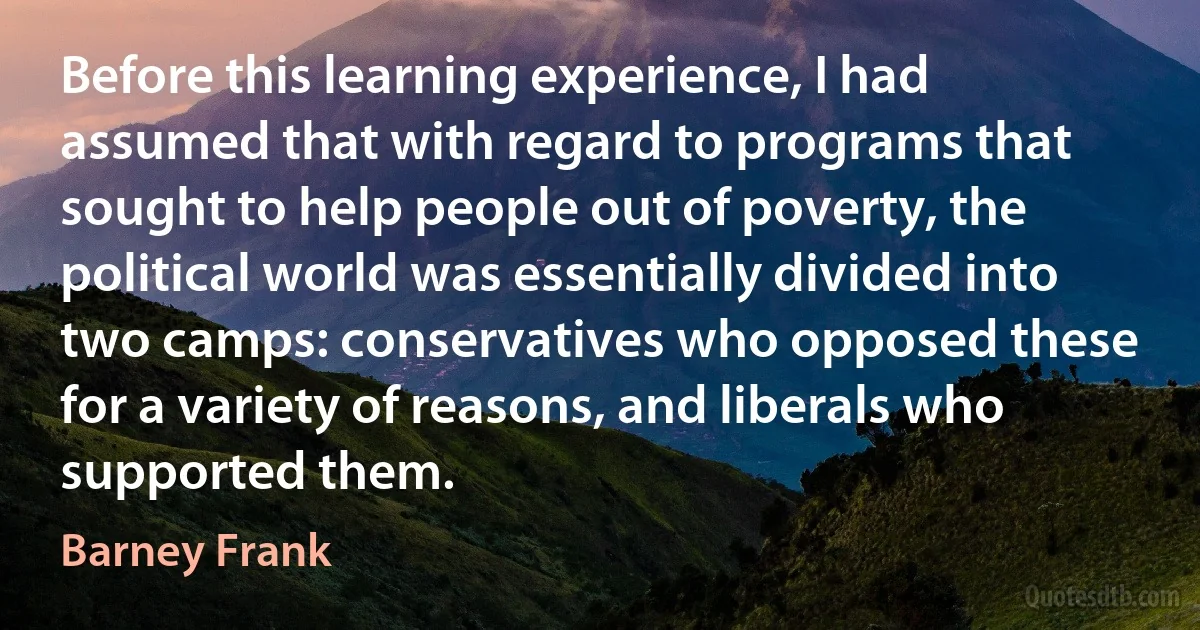 Before this learning experience, I had assumed that with regard to programs that sought to help people out of poverty, the political world was essentially divided into two camps: conservatives who opposed these for a variety of reasons, and liberals who supported them. (Barney Frank)