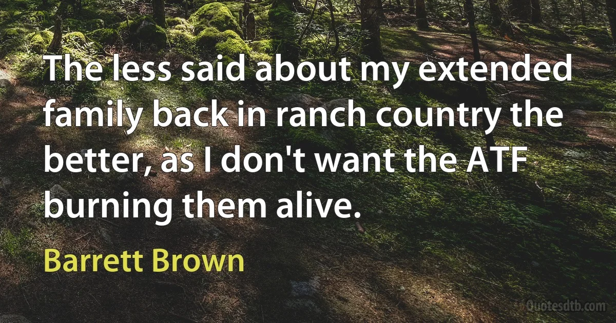 The less said about my extended family back in ranch country the better, as I don't want the ATF burning them alive. (Barrett Brown)