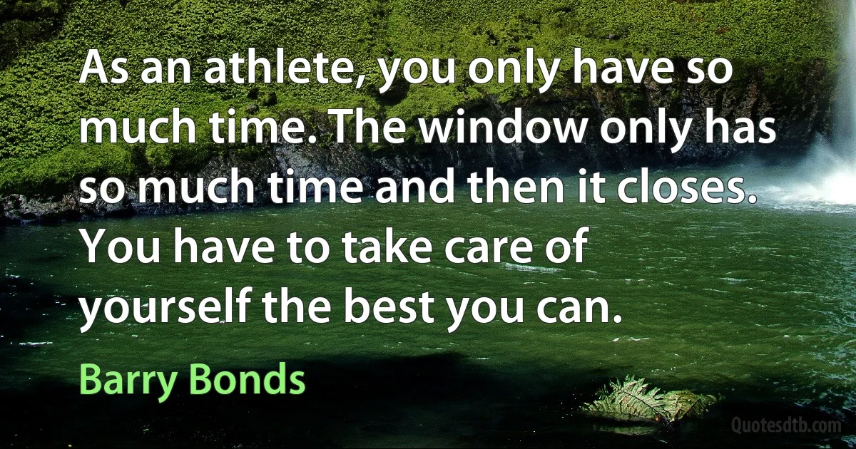 As an athlete, you only have so much time. The window only has so much time and then it closes. You have to take care of yourself the best you can. (Barry Bonds)