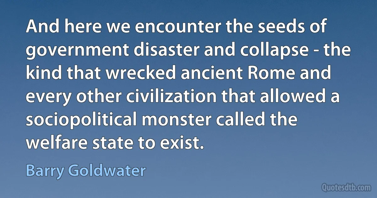 And here we encounter the seeds of government disaster and collapse - the kind that wrecked ancient Rome and every other civilization that allowed a sociopolitical monster called the welfare state to exist. (Barry Goldwater)