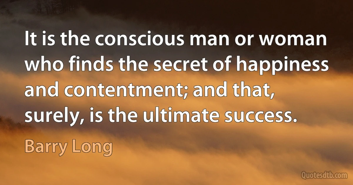 It is the conscious man or woman who finds the secret of happiness and contentment; and that, surely, is the ultimate success. (Barry Long)