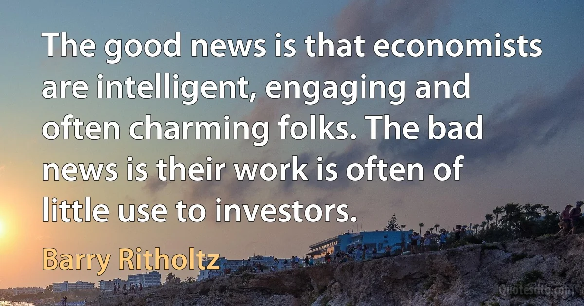 The good news is that economists are intelligent, engaging and often charming folks. The bad news is their work is often of little use to investors. (Barry Ritholtz)