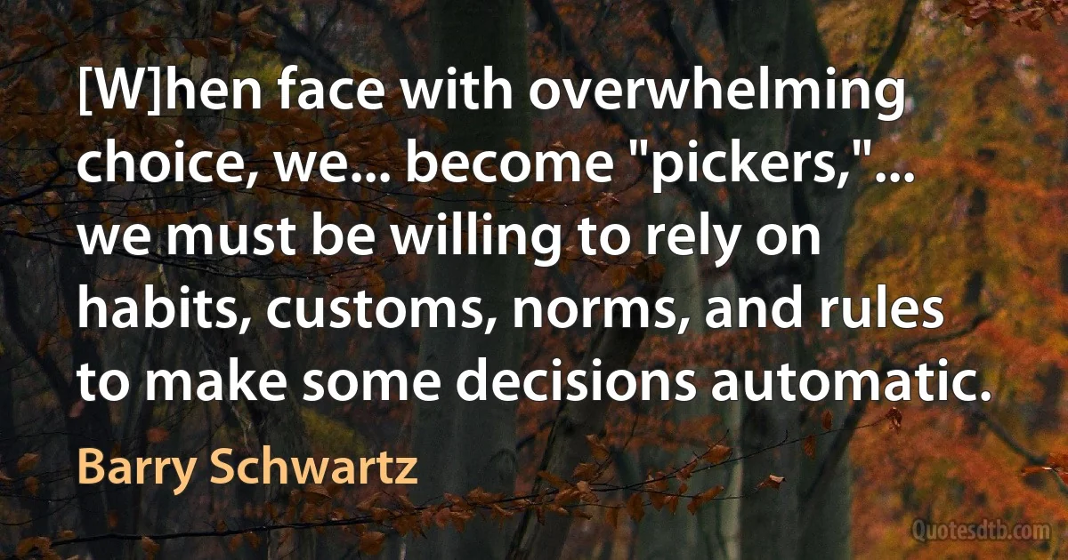 [W]hen face with overwhelming choice, we... become "pickers,"... we must be willing to rely on habits, customs, norms, and rules to make some decisions automatic. (Barry Schwartz)