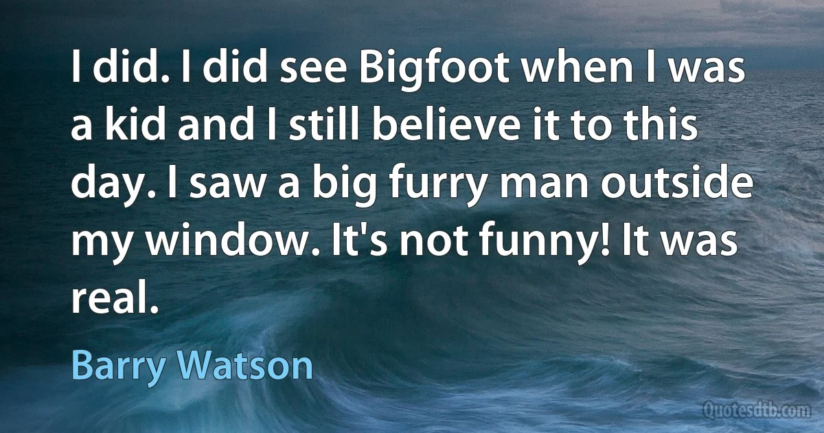 I did. I did see Bigfoot when I was a kid and I still believe it to this day. I saw a big furry man outside my window. It's not funny! It was real. (Barry Watson)