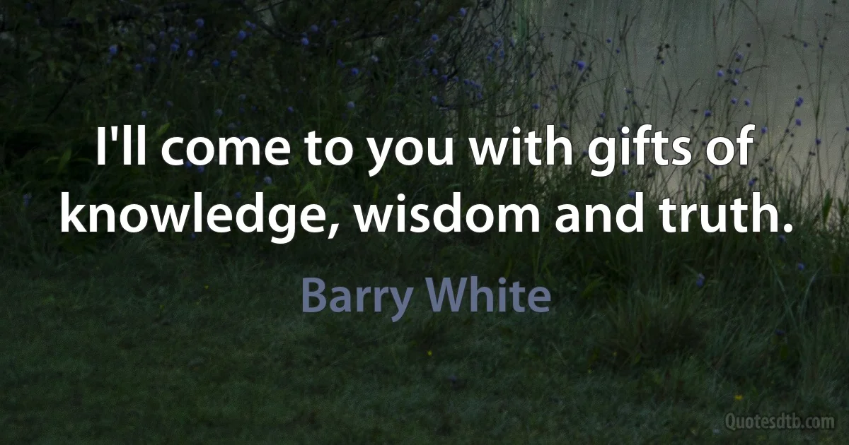 I'll come to you with gifts of knowledge, wisdom and truth. (Barry White)