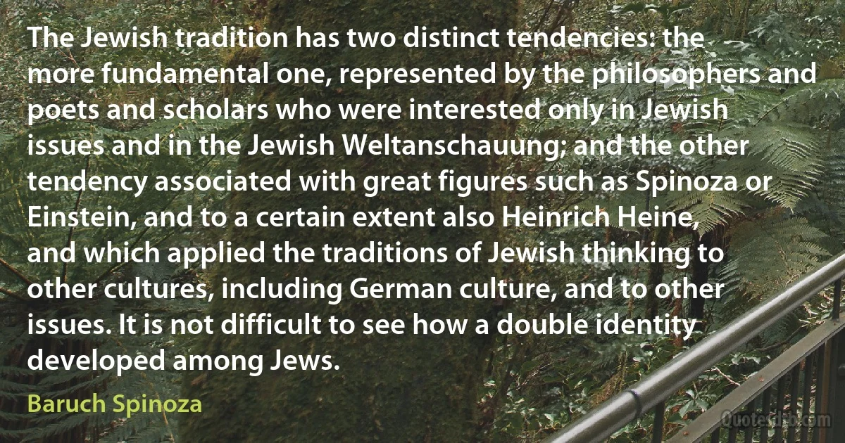 The Jewish tradition has two distinct tendencies: the more fundamental one, represented by the philosophers and poets and scholars who were interested only in Jewish issues and in the Jewish Weltanschauung; and the other tendency associated with great figures such as Spinoza or Einstein, and to a certain extent also Heinrich Heine, and which applied the traditions of Jewish thinking to other cultures, including German culture, and to other issues. It is not difficult to see how a double identity developed among Jews. (Baruch Spinoza)