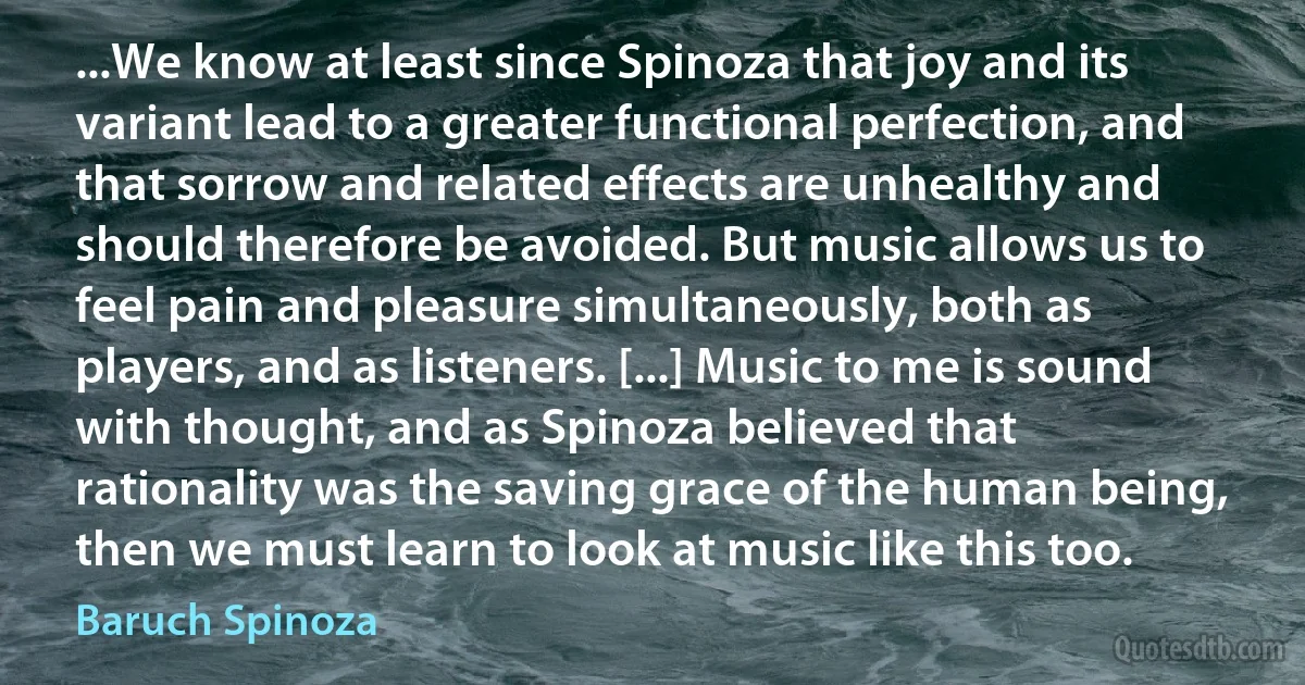 ...We know at least since Spinoza that joy and its variant lead to a greater functional perfection, and that sorrow and related effects are unhealthy and should therefore be avoided. But music allows us to feel pain and pleasure simultaneously, both as players, and as listeners. [...] Music to me is sound with thought, and as Spinoza believed that rationality was the saving grace of the human being, then we must learn to look at music like this too. (Baruch Spinoza)