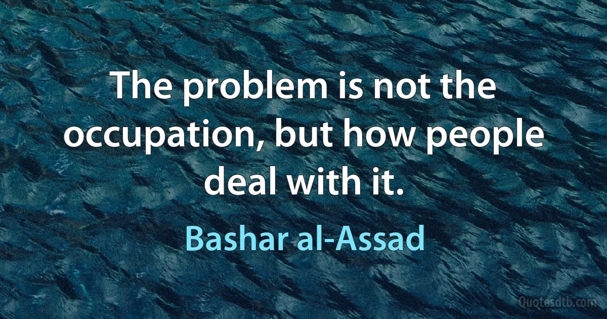 The problem is not the occupation, but how people deal with it. (Bashar al-Assad)