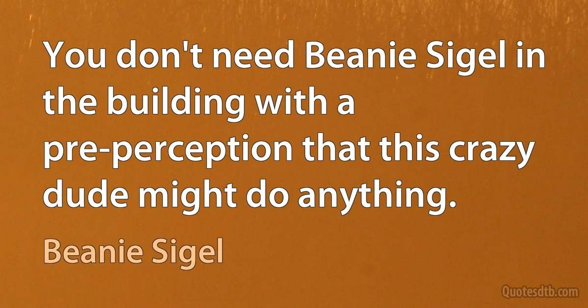 You don't need Beanie Sigel in the building with a pre-perception that this crazy dude might do anything. (Beanie Sigel)