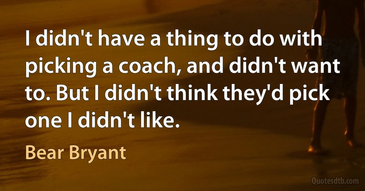 I didn't have a thing to do with picking a coach, and didn't want to. But I didn't think they'd pick one I didn't like. (Bear Bryant)