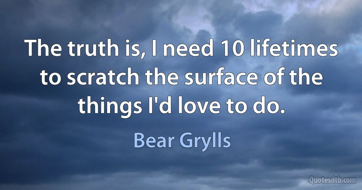 The truth is, I need 10 lifetimes to scratch the surface of the things I'd love to do. (Bear Grylls)