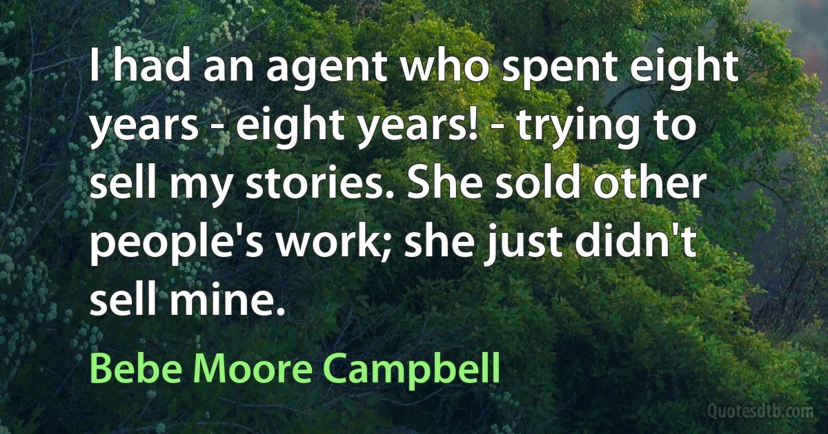 I had an agent who spent eight years - eight years! - trying to sell my stories. She sold other people's work; she just didn't sell mine. (Bebe Moore Campbell)