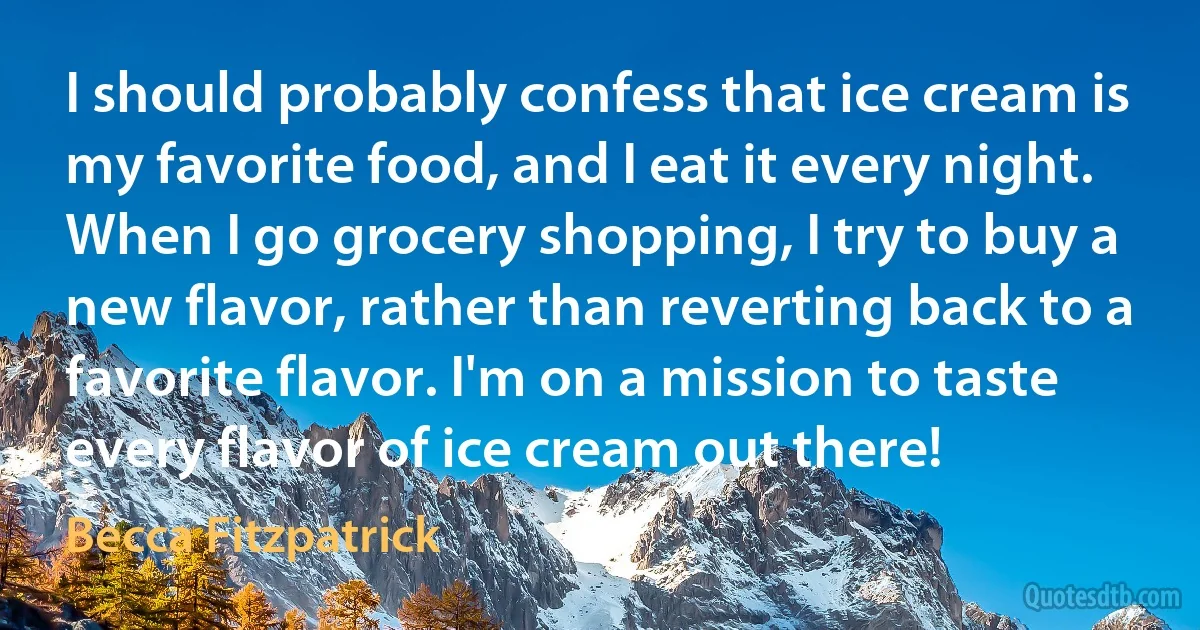 I should probably confess that ice cream is my favorite food, and I eat it every night. When I go grocery shopping, I try to buy a new flavor, rather than reverting back to a favorite flavor. I'm on a mission to taste every flavor of ice cream out there! (Becca Fitzpatrick)