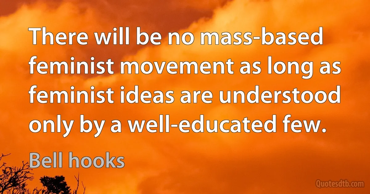 There will be no mass-based feminist movement as long as feminist ideas are understood only by a well-educated few. (Bell hooks)