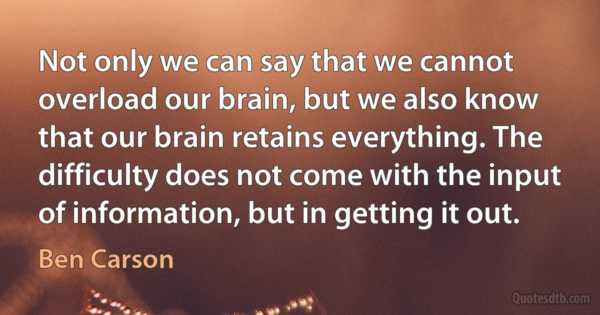 Not only we can say that we cannot overload our brain, but we also know that our brain retains everything. The difficulty does not come with the input of information, but in getting it out. (Ben Carson)