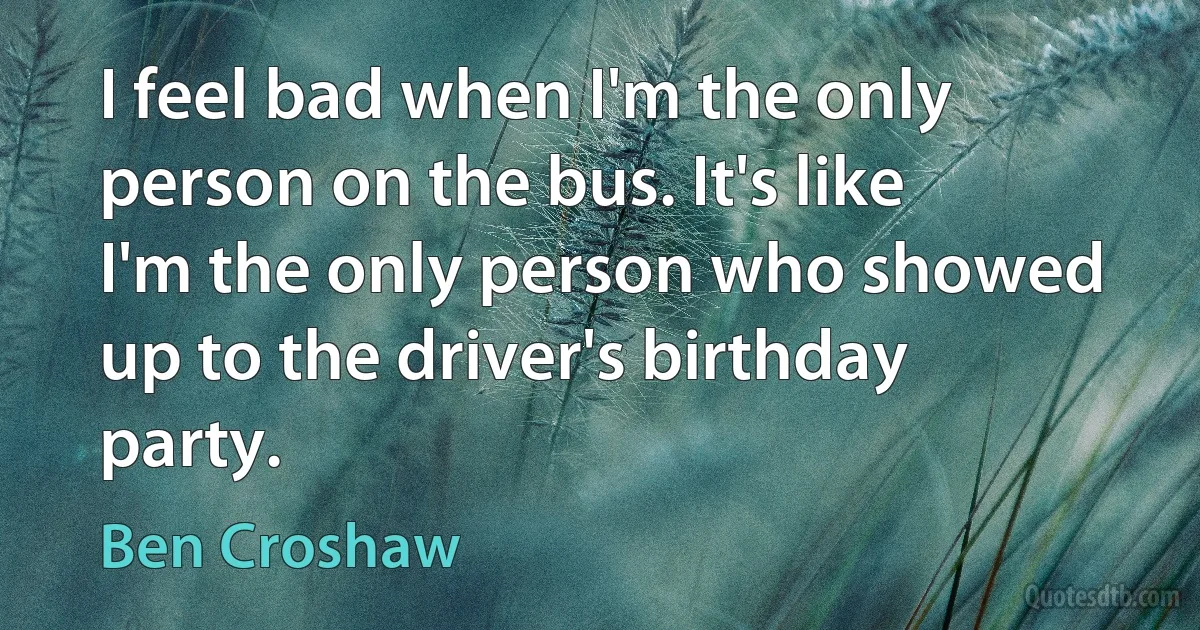 I feel bad when I'm the only person on the bus. It's like I'm the only person who showed up to the driver's birthday party. (Ben Croshaw)