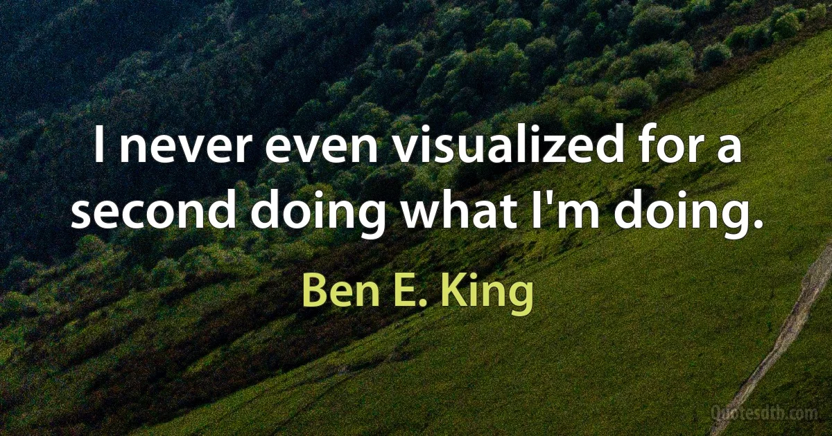 I never even visualized for a second doing what I'm doing. (Ben E. King)