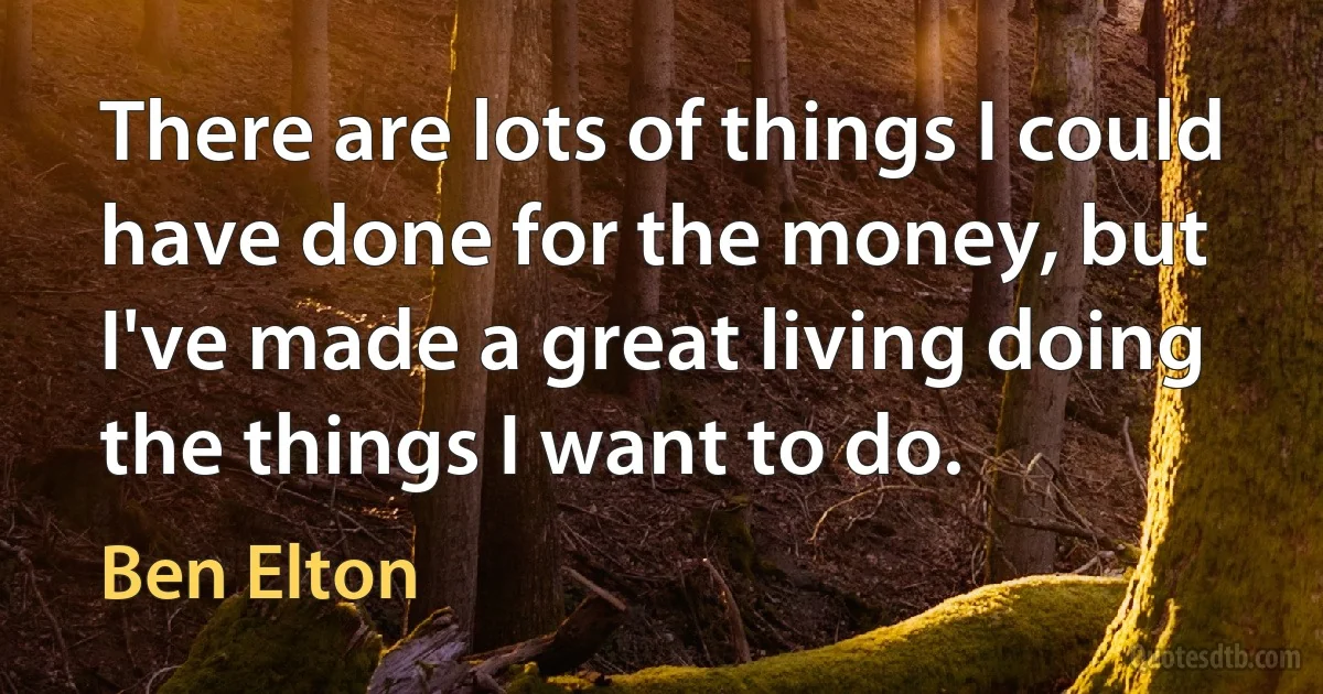 There are lots of things I could have done for the money, but I've made a great living doing the things I want to do. (Ben Elton)