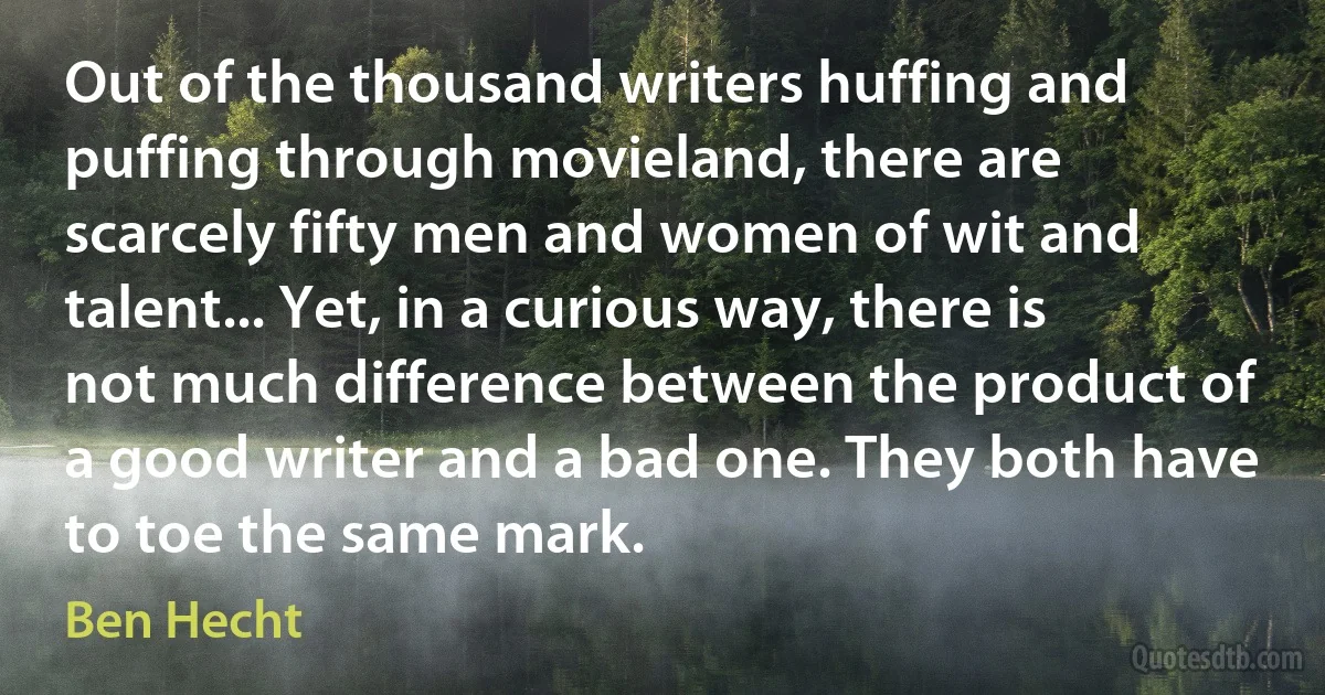 Out of the thousand writers huffing and puffing through movieland, there are scarcely fifty men and women of wit and talent... Yet, in a curious way, there is not much difference between the product of a good writer and a bad one. They both have to toe the same mark. (Ben Hecht)