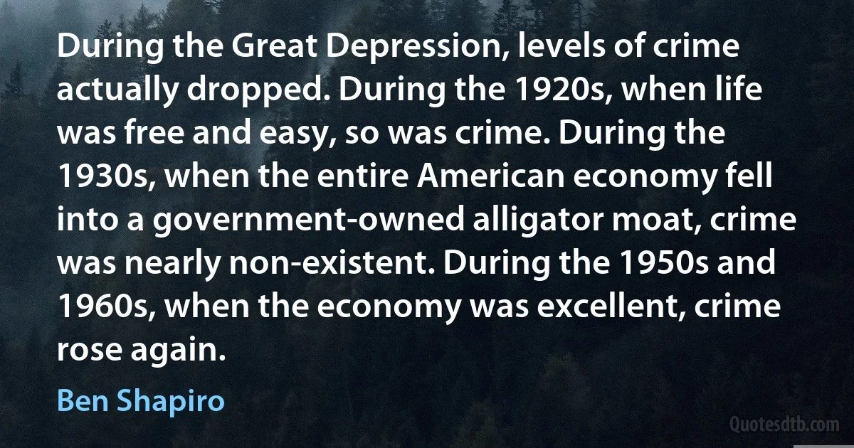 During the Great Depression, levels of crime actually dropped. During the 1920s, when life was free and easy, so was crime. During the 1930s, when the entire American economy fell into a government-owned alligator moat, crime was nearly non-existent. During the 1950s and 1960s, when the economy was excellent, crime rose again. (Ben Shapiro)