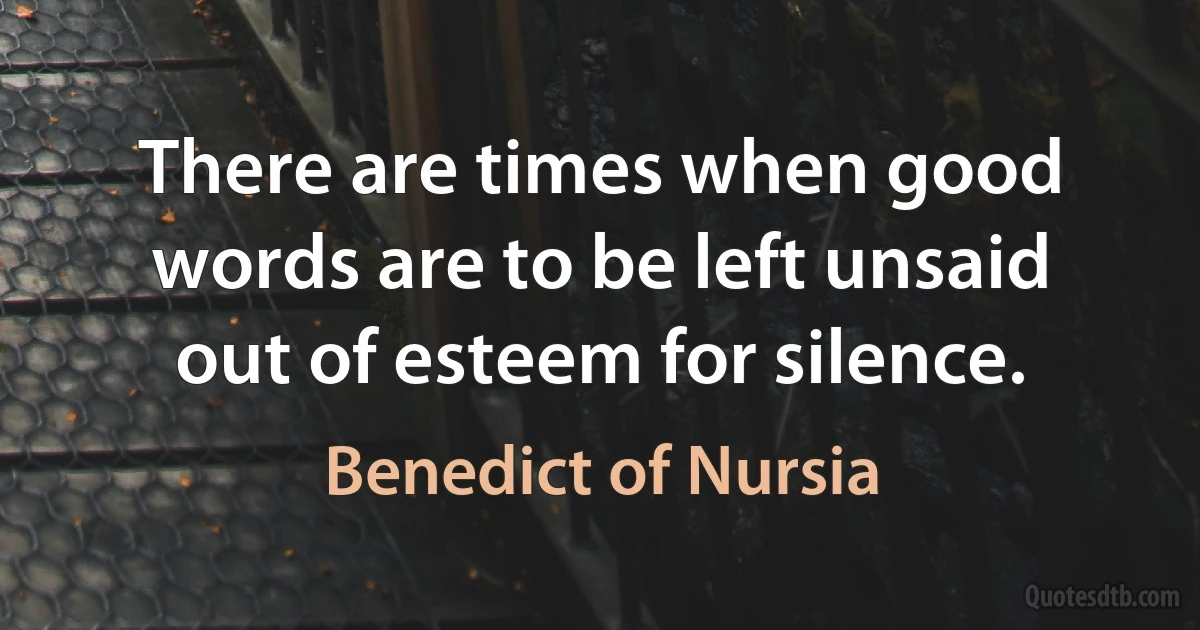 There are times when good words are to be left unsaid out of esteem for silence. (Benedict of Nursia)