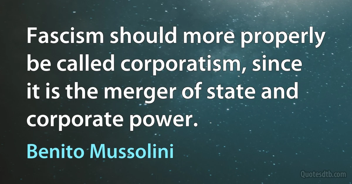 Fascism should more properly be called corporatism, since it is the merger of state and corporate power. (Benito Mussolini)