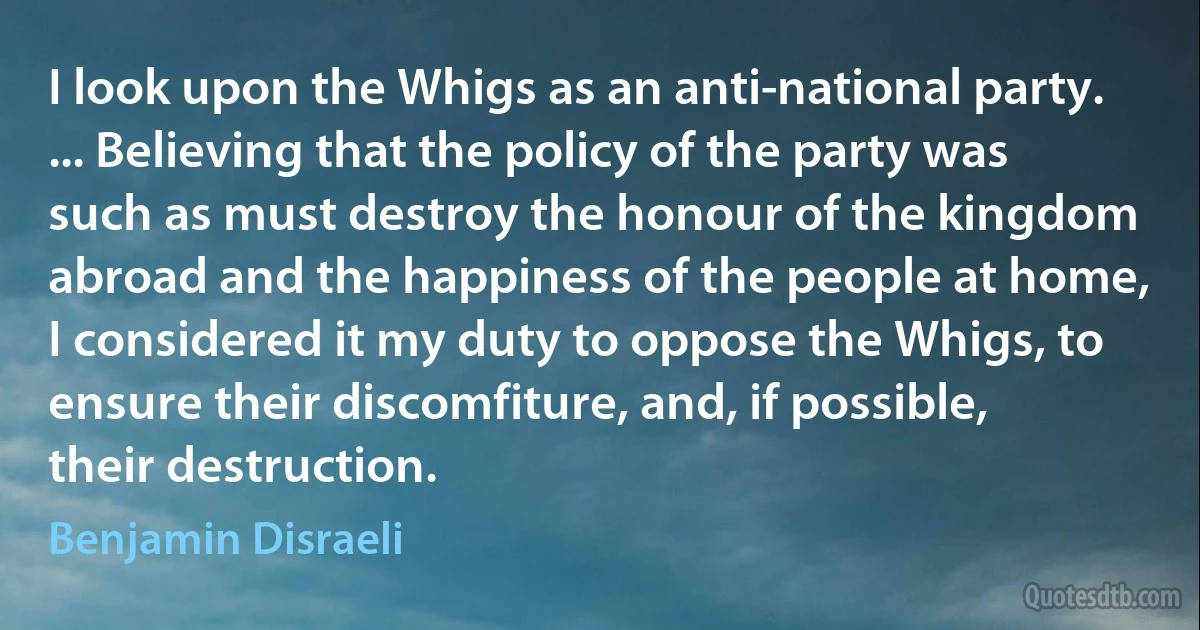 I look upon the Whigs as an anti-national party. ... Believing that the policy of the party was such as must destroy the honour of the kingdom abroad and the happiness of the people at home, I considered it my duty to oppose the Whigs, to ensure their discomfiture, and, if possible, their destruction. (Benjamin Disraeli)