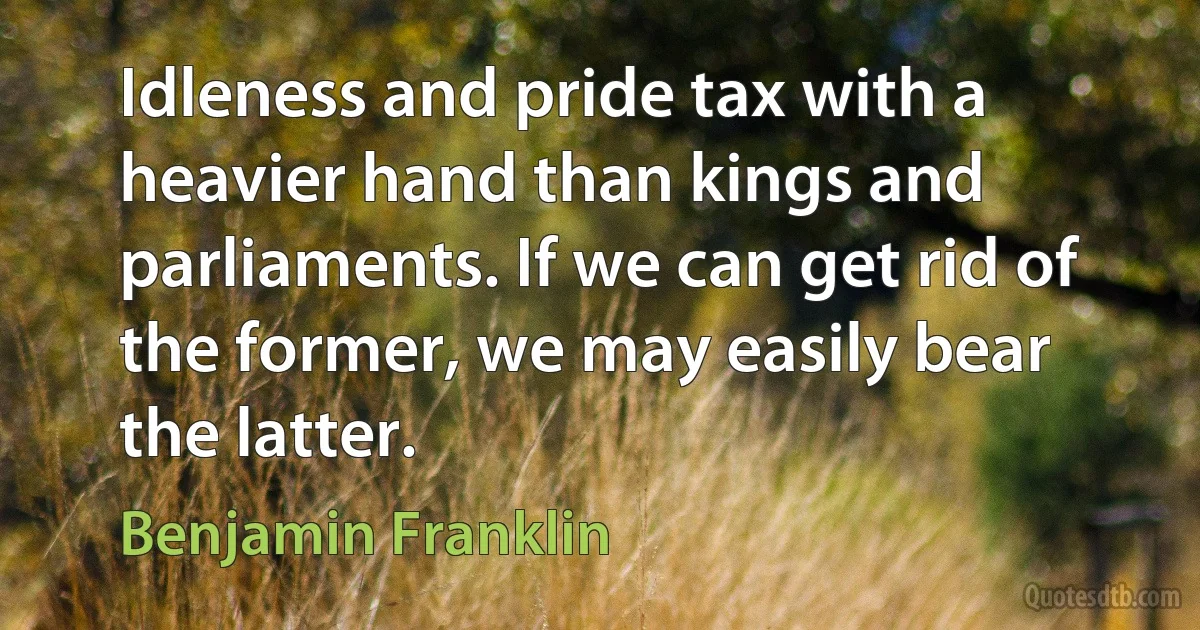 Idleness and pride tax with a heavier hand than kings and parliaments. If we can get rid of the former, we may easily bear the latter. (Benjamin Franklin)