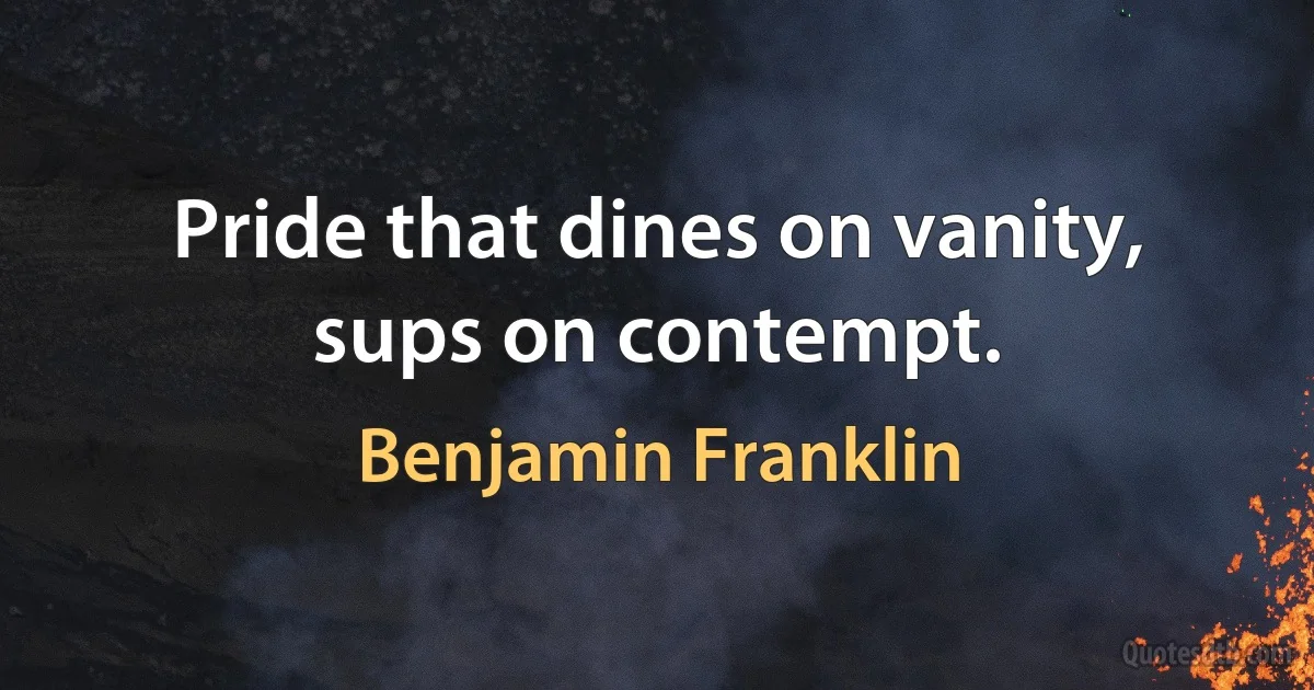 Pride that dines on vanity, sups on contempt. (Benjamin Franklin)