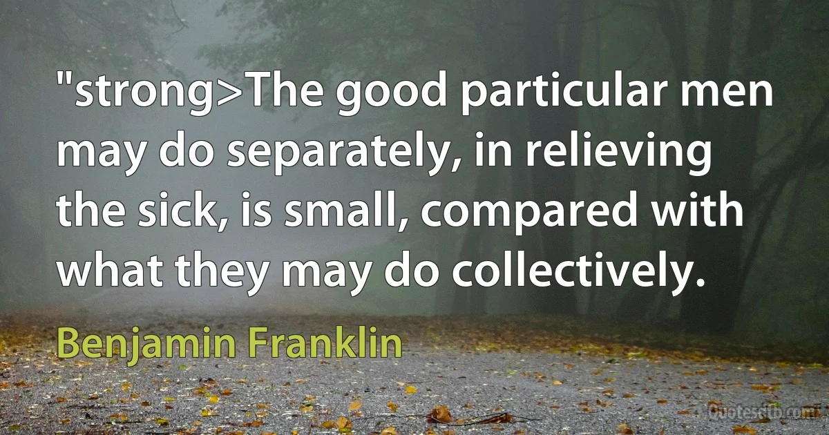 "strong>The good particular men may do separately, in relieving the sick, is small, compared with what they may do collectively. (Benjamin Franklin)